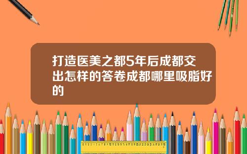 打造医美之都5年后成都交出怎样的答卷成都哪里吸脂好的