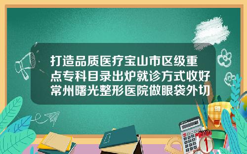 打造品质医疗宝山市区级重点专科目录出炉就诊方式收好常州曙光整形医院做眼袋外切怎么样