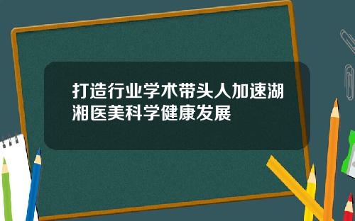 打造行业学术带头人加速湖湘医美科学健康发展