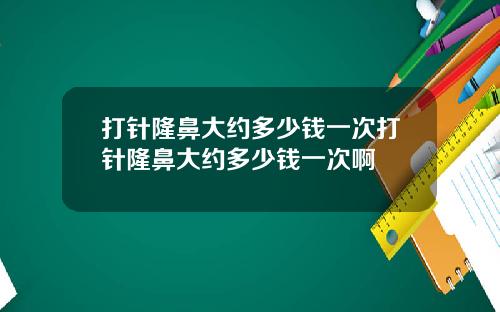 打针隆鼻大约多少钱一次打针隆鼻大约多少钱一次啊