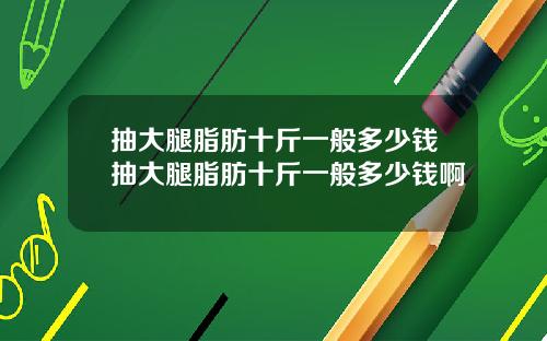 抽大腿脂肪十斤一般多少钱抽大腿脂肪十斤一般多少钱啊