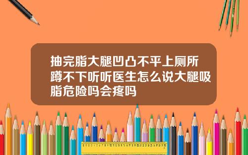 抽完脂大腿凹凸不平上厕所蹲不下听听医生怎么说大腿吸脂危险吗会疼吗