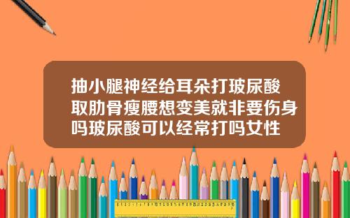 抽小腿神经给耳朵打玻尿酸取肋骨瘦腰想变美就非要伤身吗玻尿酸可以经常打吗女性