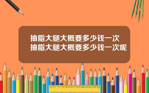 抽脂大腿大概要多少钱一次抽脂大腿大概要多少钱一次呢