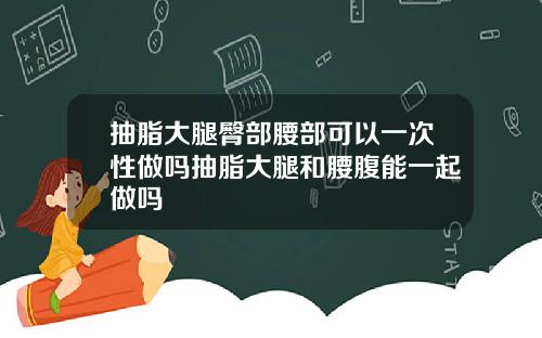 抽脂大腿臀部腰部可以一次性做吗抽脂大腿和腰腹能一起做吗
