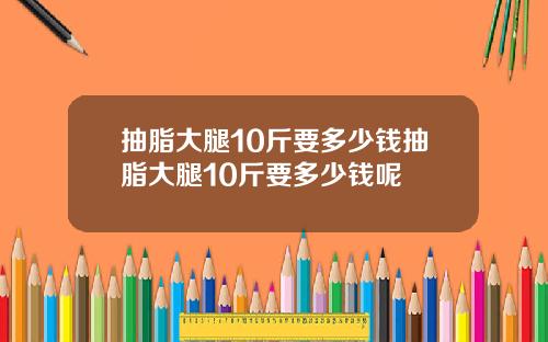 抽脂大腿10斤要多少钱抽脂大腿10斤要多少钱呢