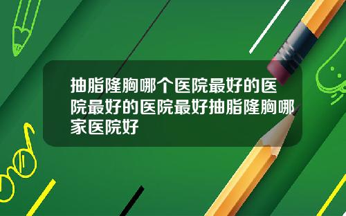 抽脂隆胸哪个医院最好的医院最好的医院最好抽脂隆胸哪家医院好