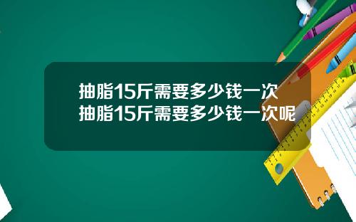 抽脂15斤需要多少钱一次抽脂15斤需要多少钱一次呢