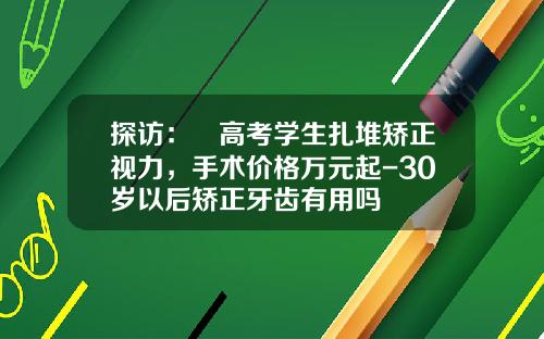 探访：​高考学生扎堆矫正视力，手术价格万元起-30岁以后矫正牙齿有用吗