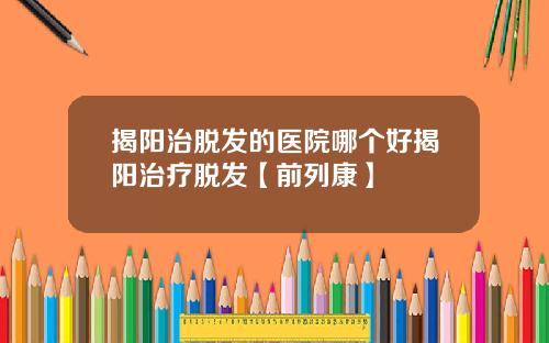 揭阳治脱发的医院哪个好揭阳治疗脱发【前列康】