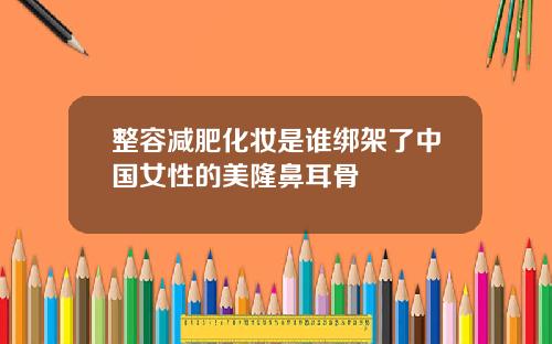 整容减肥化妆是谁绑架了中国女性的美隆鼻耳骨
