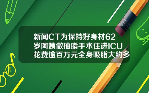 新闻CT为保持好身材62岁阿姨做抽脂手术住进ICU花费逾百万元全身吸脂大约多少钱