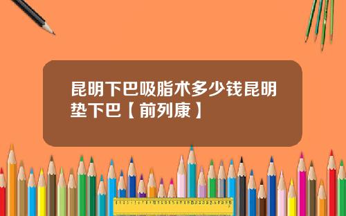 昆明下巴吸脂术多少钱昆明垫下巴【前列康】