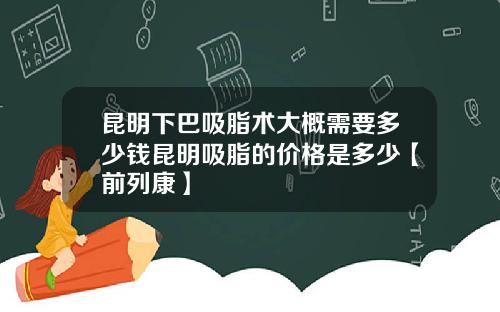 昆明下巴吸脂术大概需要多少钱昆明吸脂的价格是多少【前列康】