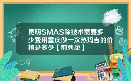 昆明SMAS除皱术需要多少费用重庆做一次热玛吉的价格是多少【前列康】