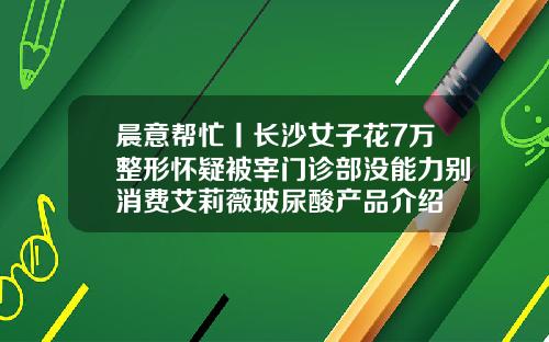 晨意帮忙丨长沙女子花7万整形怀疑被宰门诊部没能力别消费艾莉薇玻尿酸产品介绍