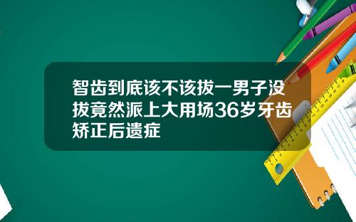 智齿到底该不该拔一男子没拔竟然派上大用场36岁牙齿矫正后遗症