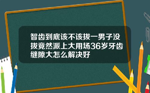 智齿到底该不该拔一男子没拔竟然派上大用场36岁牙齿缝隙大怎么解决好