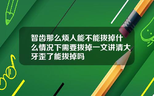 智齿那么烦人能不能拔掉什么情况下需要拔掉一文讲清大牙歪了能拔掉吗