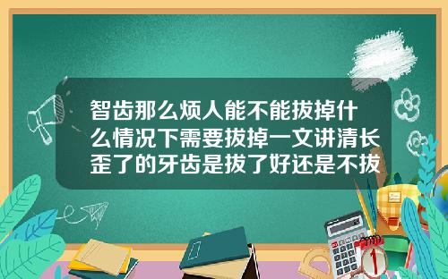 智齿那么烦人能不能拔掉什么情况下需要拔掉一文讲清长歪了的牙齿是拔了好还是不拔好