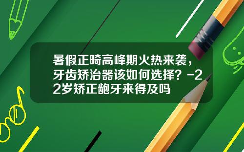 暑假正畸高峰期火热来袭，牙齿矫治器该如何选择？-22岁矫正龅牙来得及吗