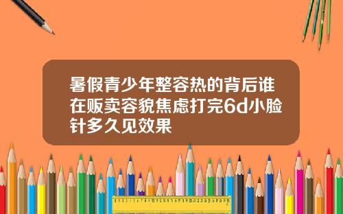 暑假青少年整容热的背后谁在贩卖容貌焦虑打完6d小脸针多久见效果