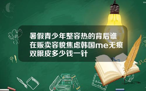 暑假青少年整容热的背后谁在贩卖容貌焦虑韩国me无痕双眼皮多少钱一针