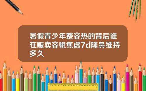 暑假青少年整容热的背后谁在贩卖容貌焦虑7d隆鼻维持多久