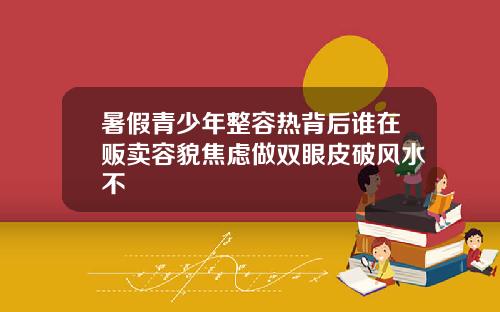 暑假青少年整容热背后谁在贩卖容貌焦虑做双眼皮破风水不