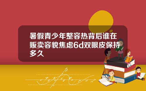 暑假青少年整容热背后谁在贩卖容貌焦虑6d双眼皮保持多久