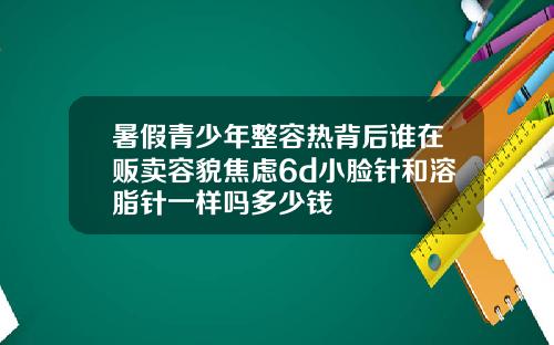 暑假青少年整容热背后谁在贩卖容貌焦虑6d小脸针和溶脂针一样吗多少钱
