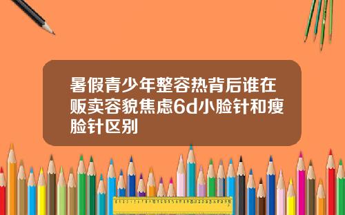 暑假青少年整容热背后谁在贩卖容貌焦虑6d小脸针和瘦脸针区别