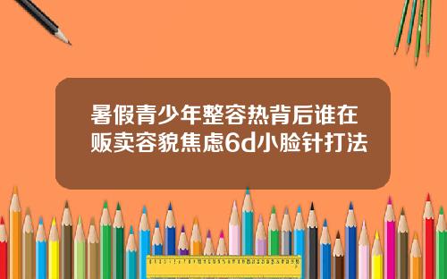 暑假青少年整容热背后谁在贩卖容貌焦虑6d小脸针打法