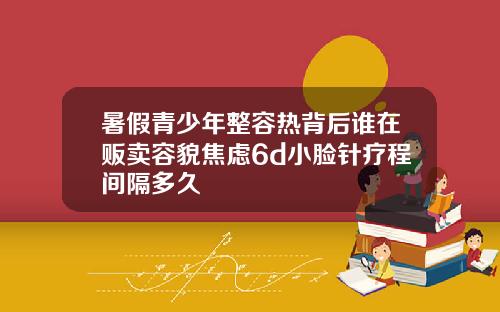 暑假青少年整容热背后谁在贩卖容貌焦虑6d小脸针疗程间隔多久