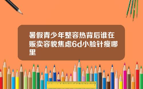 暑假青少年整容热背后谁在贩卖容貌焦虑6d小脸针瘦哪里