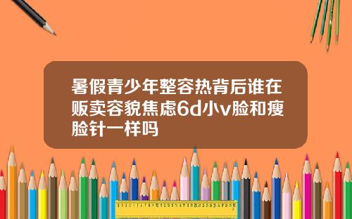 暑假青少年整容热背后谁在贩卖容貌焦虑6d小v脸和瘦脸针一样吗