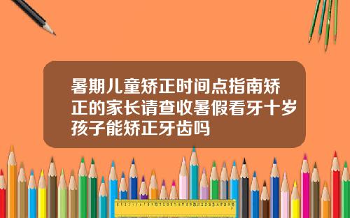 暑期儿童矫正时间点指南矫正的家长请查收暑假看牙十岁孩子能矫正牙齿吗