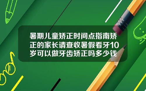 暑期儿童矫正时间点指南矫正的家长请查收暑假看牙10岁可以做牙齿矫正吗多少钱