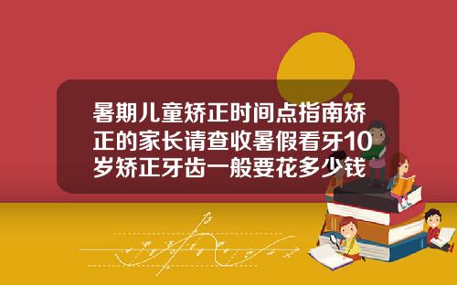 暑期儿童矫正时间点指南矫正的家长请查收暑假看牙10岁矫正牙齿一般要花多少钱