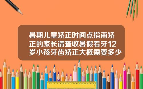 暑期儿童矫正时间点指南矫正的家长请查收暑假看牙12岁小孩牙齿矫正大概需要多少钱