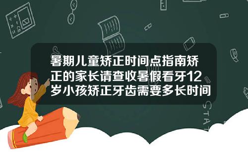 暑期儿童矫正时间点指南矫正的家长请查收暑假看牙12岁小孩矫正牙齿需要多长时间