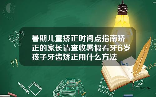 暑期儿童矫正时间点指南矫正的家长请查收暑假看牙6岁孩子牙齿矫正用什么方法