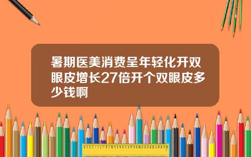 暑期医美消费呈年轻化开双眼皮增长27倍开个双眼皮多少钱啊