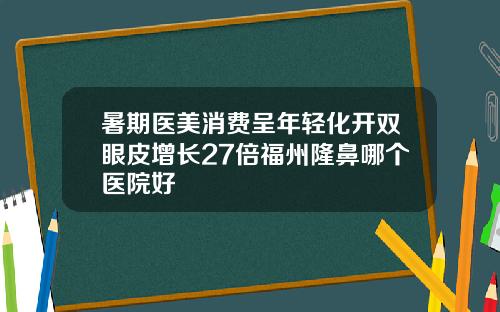 暑期医美消费呈年轻化开双眼皮增长27倍福州隆鼻哪个医院好