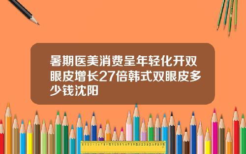 暑期医美消费呈年轻化开双眼皮增长27倍韩式双眼皮多少钱沈阳