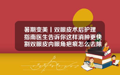暑期变美丨双眼皮术后护理指南医生告诉你这样消肿更快割双眼皮内眼角疤痕怎么去除