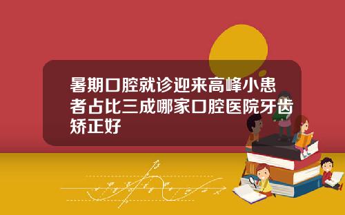 暑期口腔就诊迎来高峰小患者占比三成哪家口腔医院牙齿矫正好