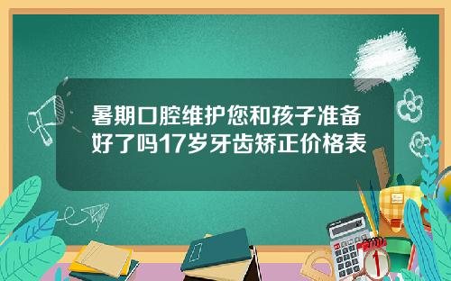 暑期口腔维护您和孩子准备好了吗17岁牙齿矫正价格表
