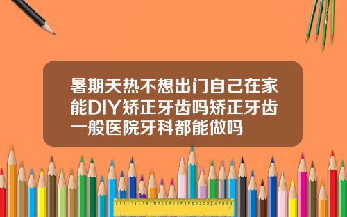 暑期天热不想出门自己在家能DIY矫正牙齿吗矫正牙齿一般医院牙科都能做吗