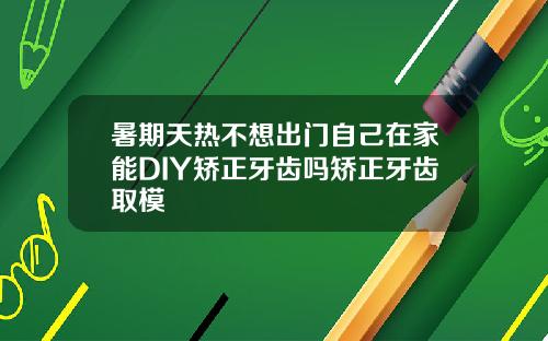 暑期天热不想出门自己在家能DIY矫正牙齿吗矫正牙齿取模